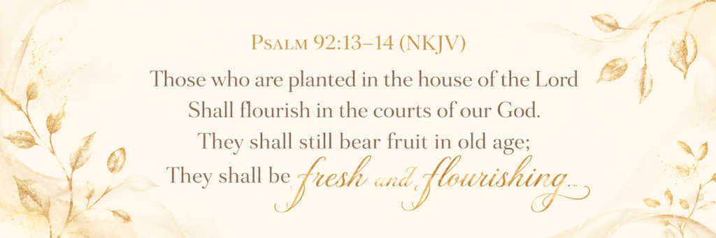 Psalm 92:13-14 "Those who are planted in the house of the Lord Shall flourish in the courts of our God. They shall still bear fruit in old age; They shall be fresh and flourishing..."